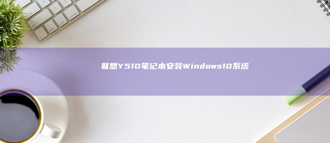 联想Y510笔记本安装Windows 10系统的完整步骤指南 (联想y510p参数)