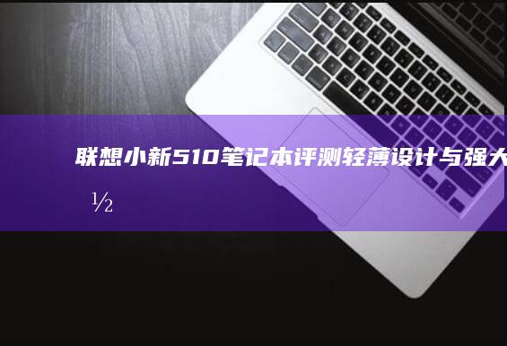 联想小新510笔记本评测：轻薄设计与强大性能的完美结合 (联想小新510s-14ISK)