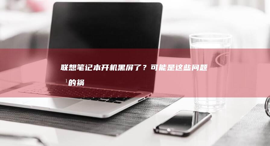 联想笔记本开机黑屏了？可能是这些问题惹的祸 (联想笔记本开不了机怎么办)