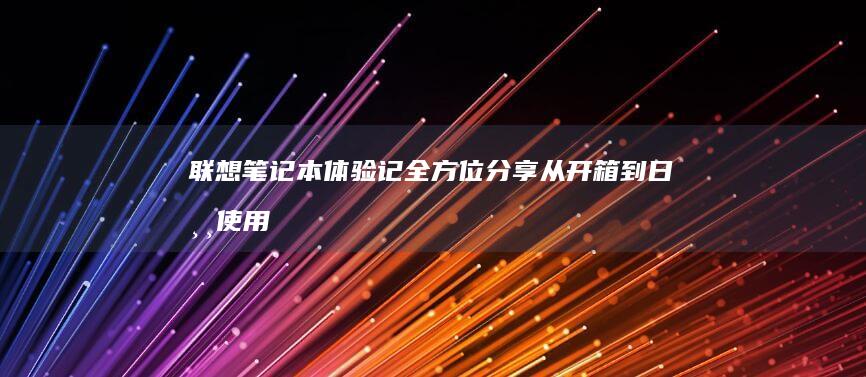 联想笔记本体验记：全方位分享从开箱到日常使用的全过程 (联想笔记本体验店 北京)