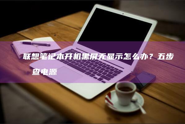 联想笔记本开机黑屏无显示怎么办？五步排查电源、硬件与系统故障 (联想笔记本开不了机怎么办)