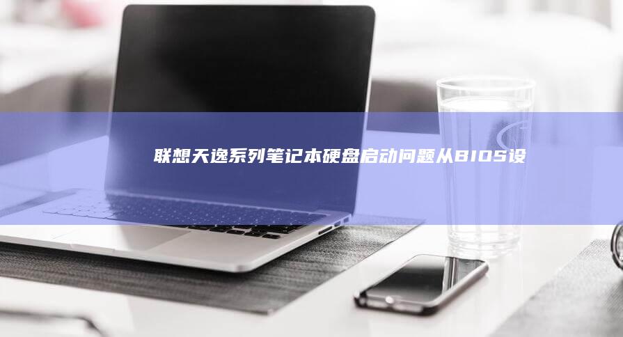 联想天逸系列笔记本硬盘启动问题：从BIOS设置到硬件检测的全流程指南 (联想天逸系列笔记本电脑)