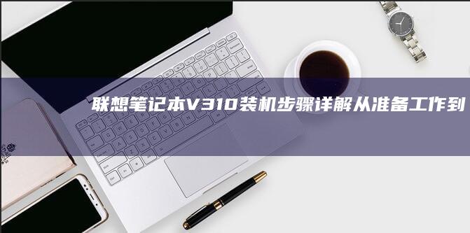 联想笔记本V310装机步骤详解：从准备工作到硬件升级，再到软件安装与系统优化 (联想笔记本vt怎么开启)
