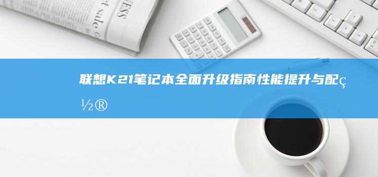 联想K21笔记本全面升级指南：性能提升与配置优化全解析 (联想K21笔记本参数)
