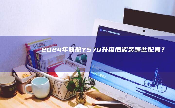 2024年联想Y570升级后能装哪些配置？ (2024年联勤保障部队工程大学录取分数线)