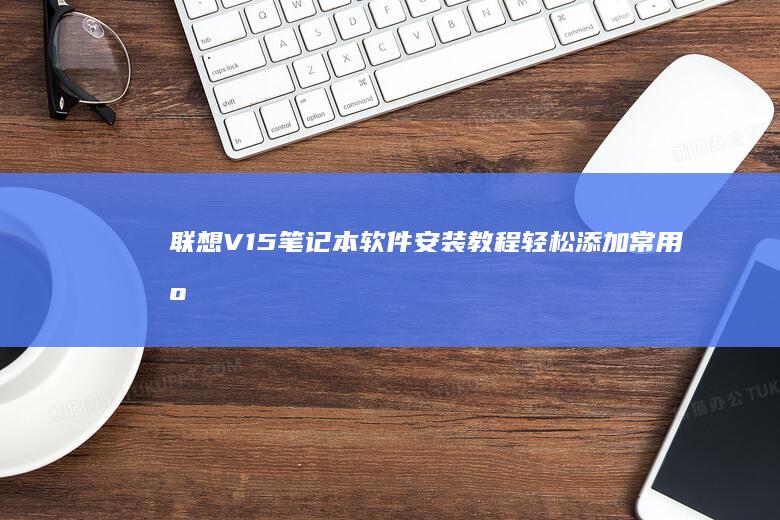 联想V15笔记本软件安装教程：轻松添加常用应用 (联想v15笔记本值不值得买)