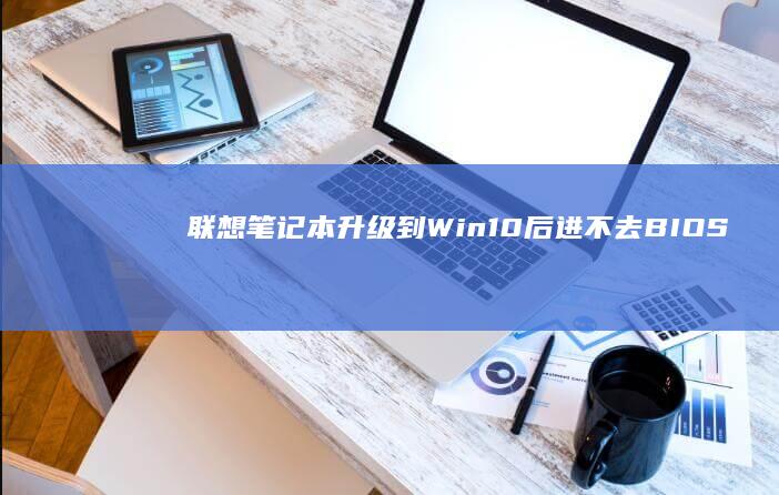 联想笔记本升级到Win10后进不去BIOS：排查与修复指南 (联想笔记本升级bios)