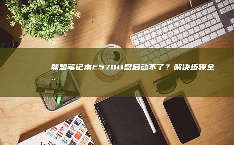 联想笔记本E570U盘启动不了？解决步骤全在这里！ (联想笔记本e430配置)