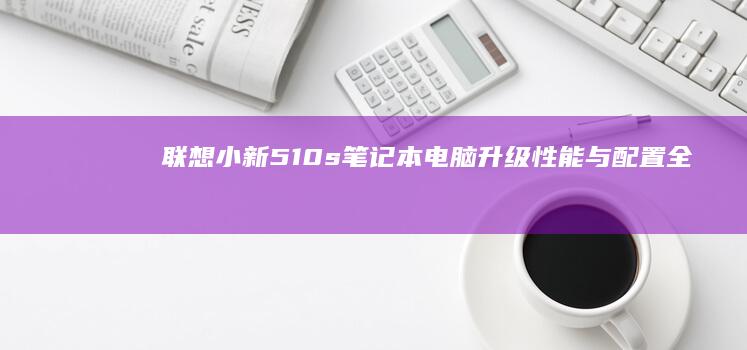 联想小新510s笔记本电脑升级：性能与配置全面焕新 (联想小新510s)