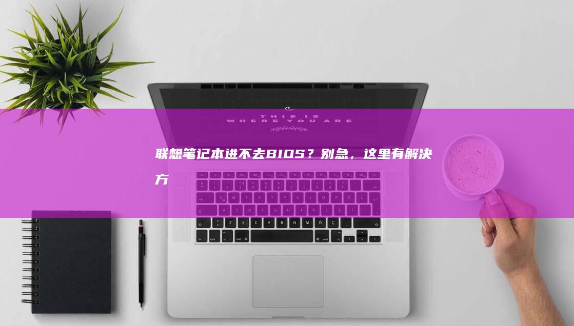 联想笔记本进不去BIOS？别急，这里有解决方案 (联想笔记本进bios按什么键)